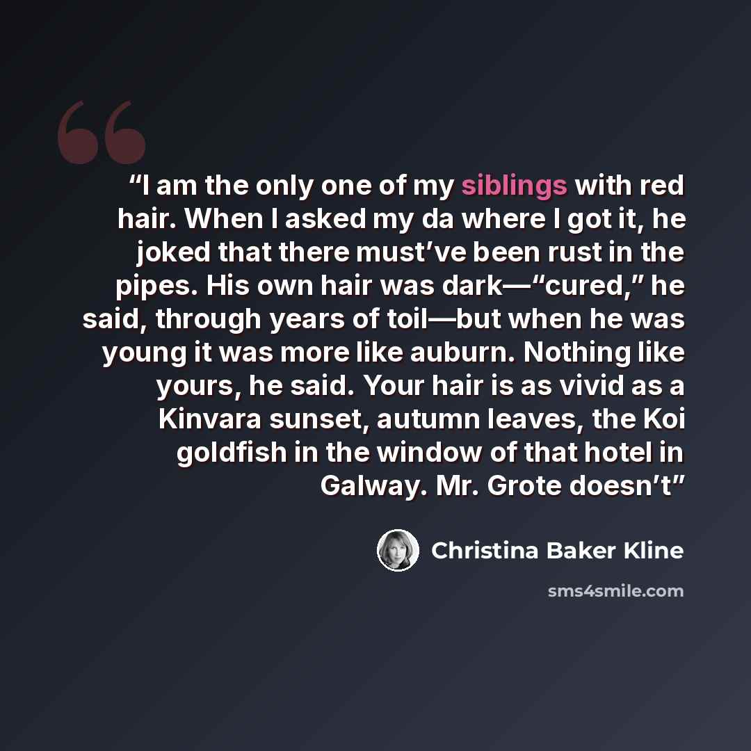 “I am the only one of my siblings with red hair. When I asked my da where I got it, he joked that there must’ve been rust in the pipes. His own hair was dark—“cured,” he said, through years of toil—but when he was young it was more like auburn. Nothing like yours, he said. Your hair is as vivid as…” quote by Christina Baker Kline