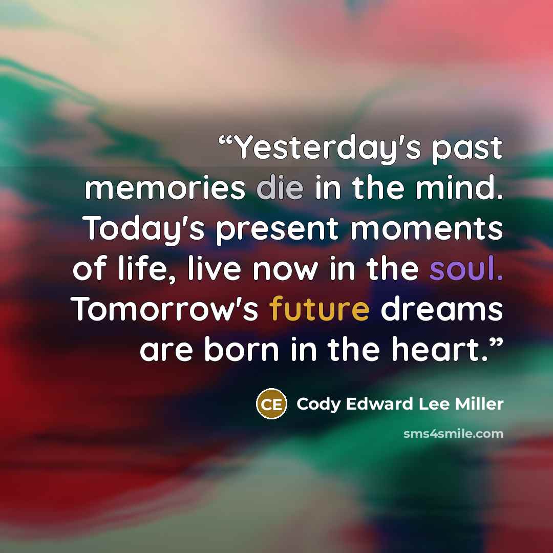“Yesterday's past memories die in the mind. Today's present moments of life, live now in the soul. Tomorrow's future dreams are born in the heart.” quote by Cody Edward Lee Miller