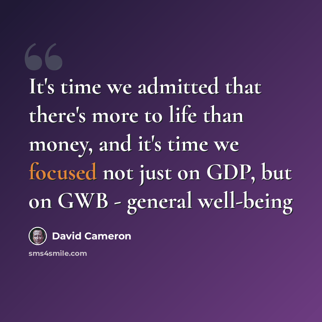 “It's time we admitted that there's more to life than money, and it's time we focused not just on GDP, but on GWB - general well-being” quote by David Cameron