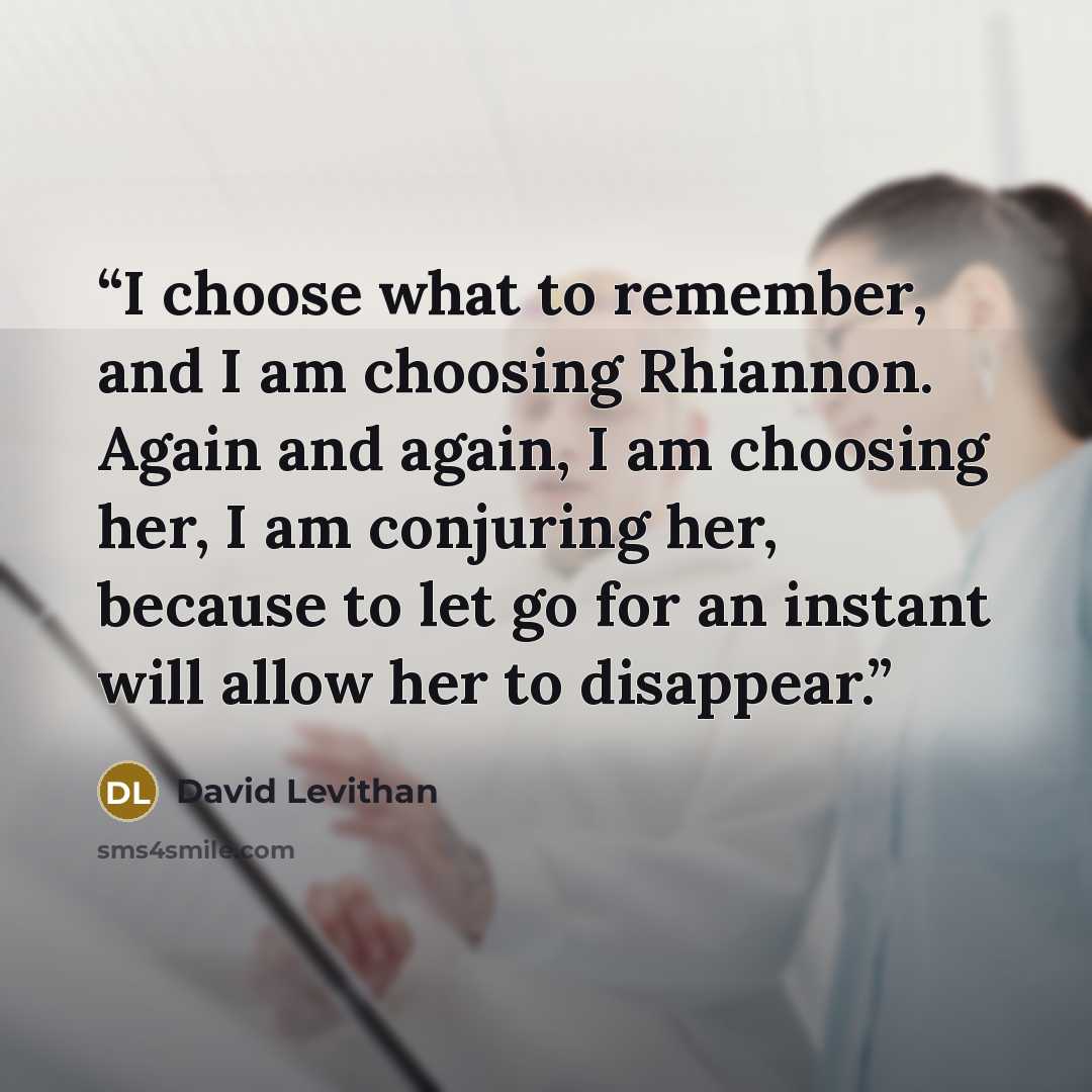 “I choose what to remember, and I am choosing Rhiannon. Again and again, I am choosing her, I am conjuring her, because to let go for an instant will allow her to disappear.” quote by David Levithan