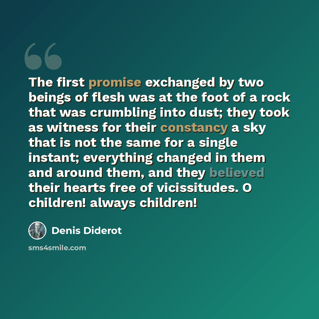 “The first promise exchanged by two beings of flesh was at the foot of a rock that was crumbling into dust; they took as witness for their constancy a sky that is not the same for a single instant; everything changed in them and around them, and they believed their hearts free of vicissitudes. O…” quote by Denis Diderot