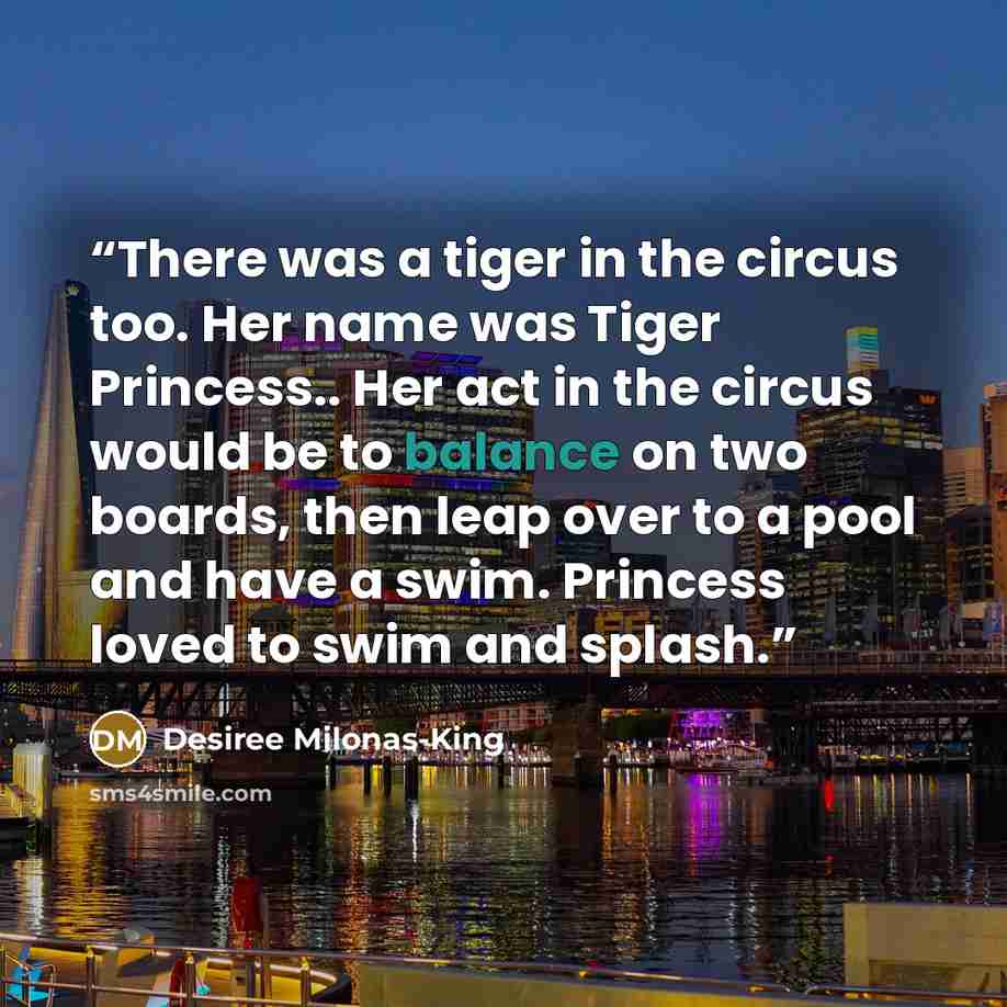 “There was a tiger in the circus too. Her name was Tiger Princess.. Her act in the circus would be to balance on two boards, then leap over to a pool and have a swim. Princess loved to swim and splash.” quote by Desiree Milonas-King