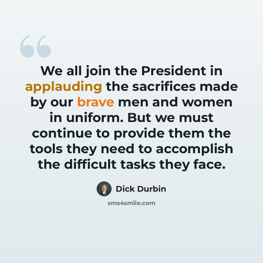 “We all join the President in applauding the sacrifices made by our brave men and women in uniform. But we must continue to provide them the tools they need to accomplish the difficult tasks they face.” quote by Dick Durbin