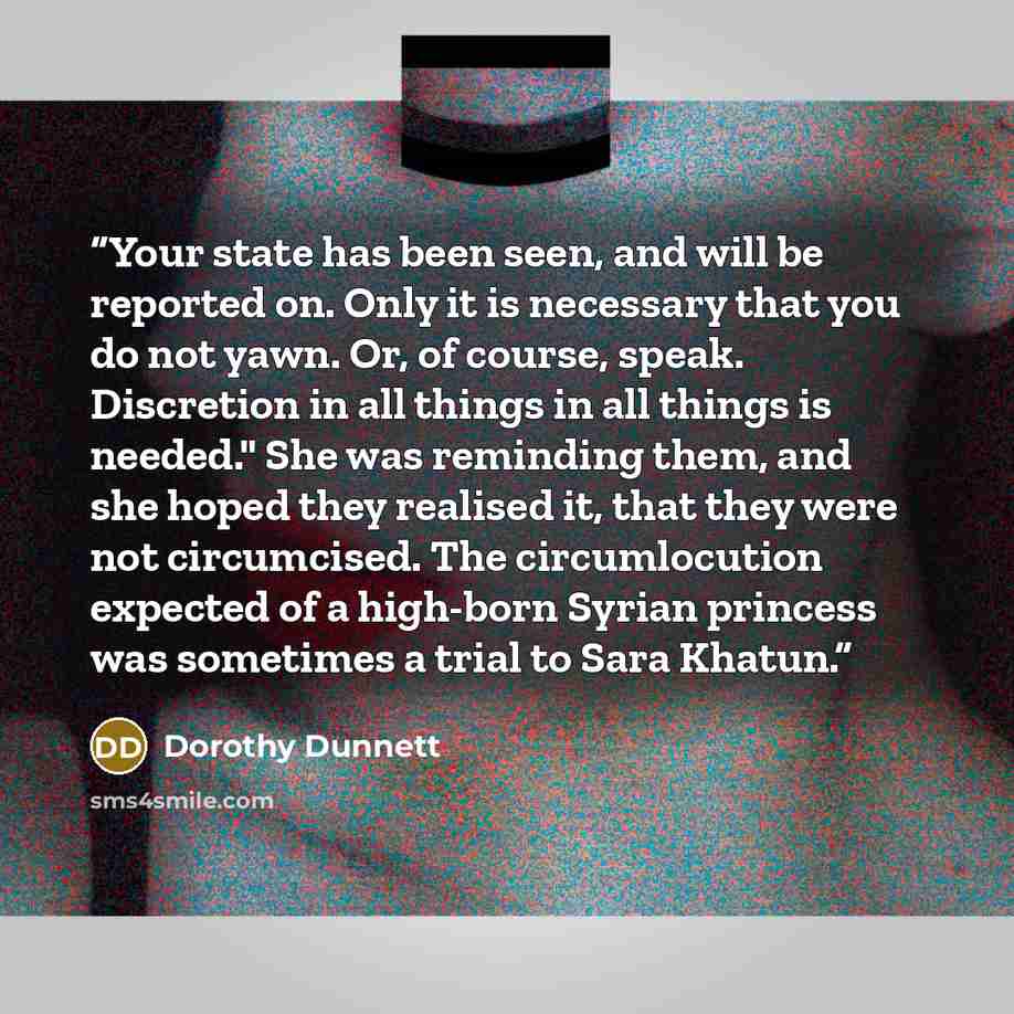 “Your state has been seen, and will be reported on. Only it is necessary that you do not yawn. Or, of course, speak. Discretion in all things in all things is needed." She was reminding them, and she hoped they realised it, that they were not circumcised. The circumlocution expected of a high-born…” quote by Dorothy Dunnett
