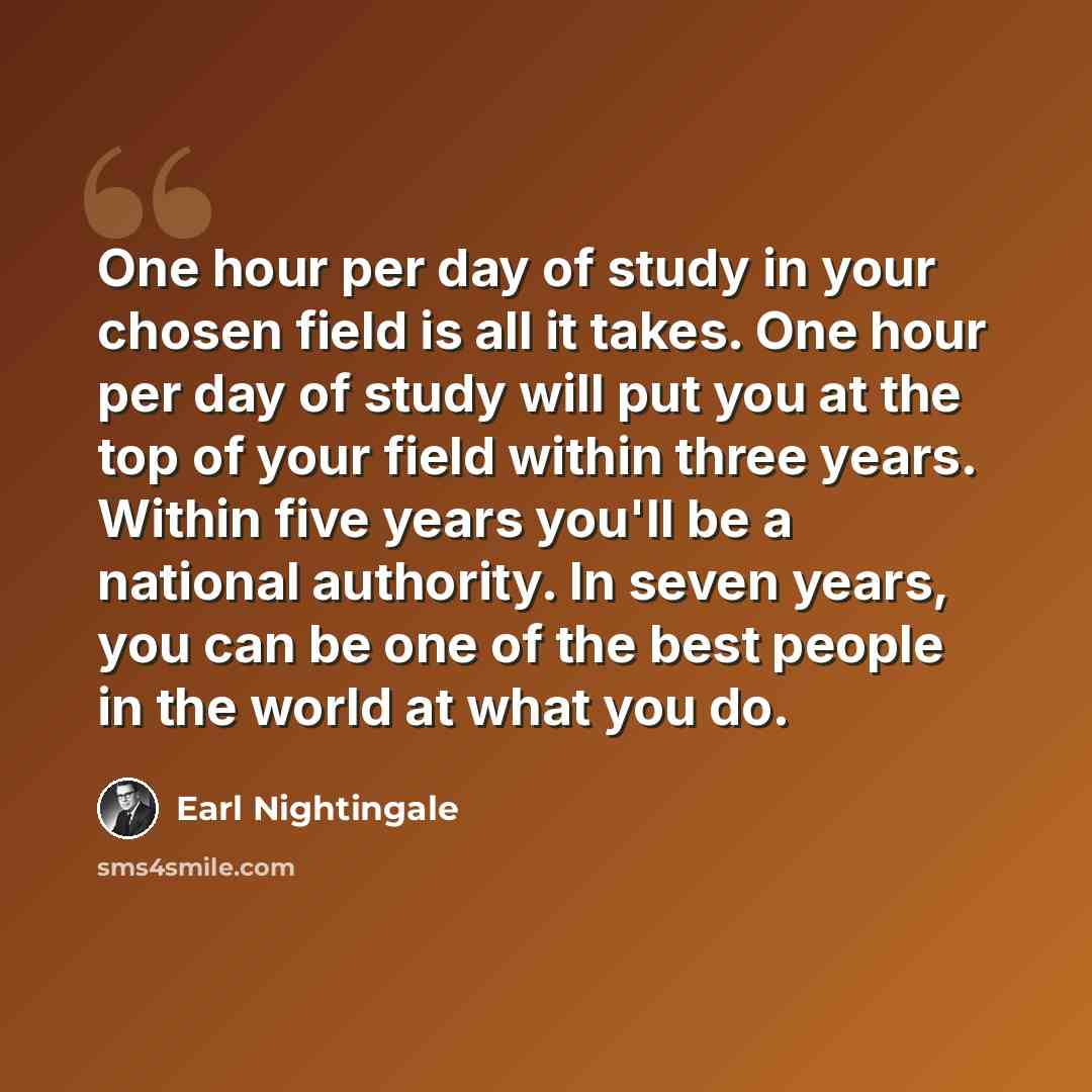 “One hour per day of study in your chosen field is all it takes. One hour per day of study will put you at the top of your field within three years. Within five years you'll be a national authority. In seven years, you can be one of the best people in the world at what you do.” quote by Earl Nightingale