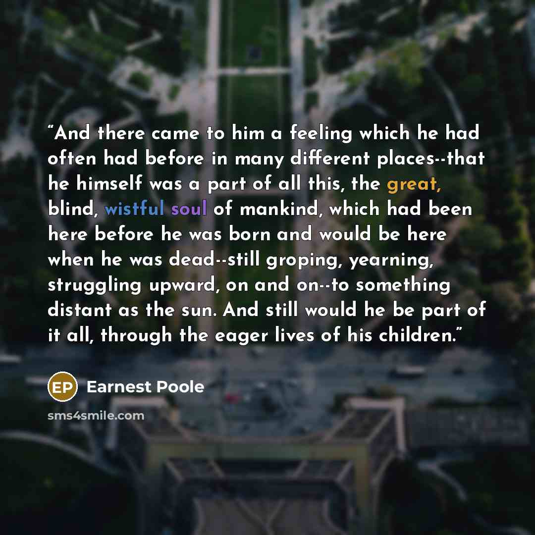 “And there came to him a feeling which he had often had before in many different places--that he himself was a part of all this, the great, blind, wistful soul of mankind, which had been here before he was born and would be here when he was dead--still groping, yearning, struggling upward, on and…” quote by Earnest Poole