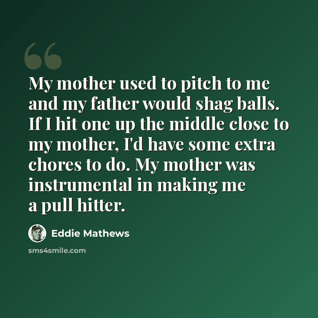“My mother used to pitch to me and my father would shag balls. If I hit one up the middle close to my mother, I'd have some extra chores to do. My mother was instrumental in making me a pull hitter.” quote by Eddie Mathews