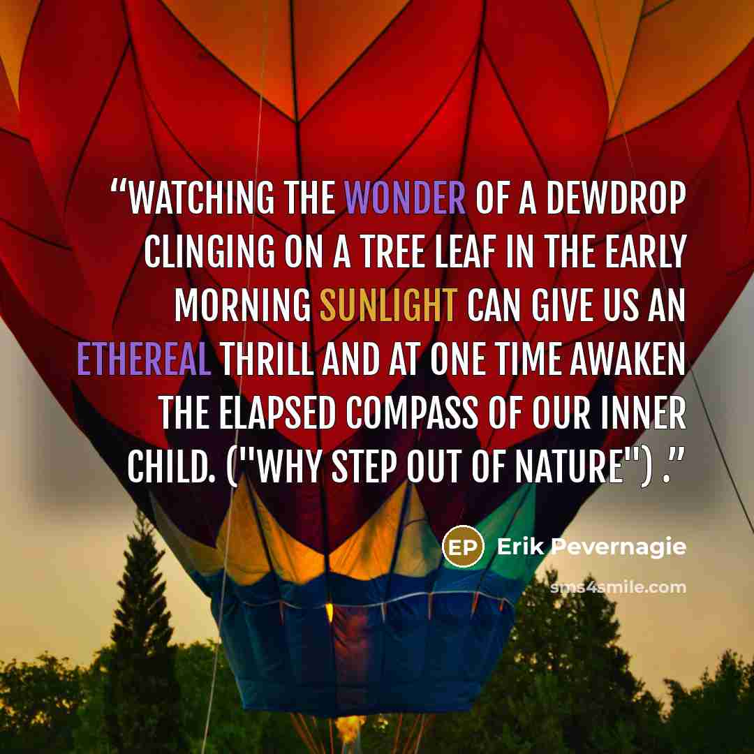 “Watching the wonder of a dewdrop clinging on a tree leaf in the early morning sunlight can give us an ethereal thrill and at one time awaken the elapsed compass of our inner child. ("Why step out of nature") .” quote by Erik Pevernagie