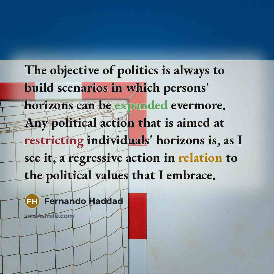 “The objective of politics is always to build scenarios in which persons' horizons can be expanded evermore. Any political action that is aimed at restricting individuals' horizons is, as I see it, a regressive action in relation to the political values that I embrace.” quote by Fernando Haddad