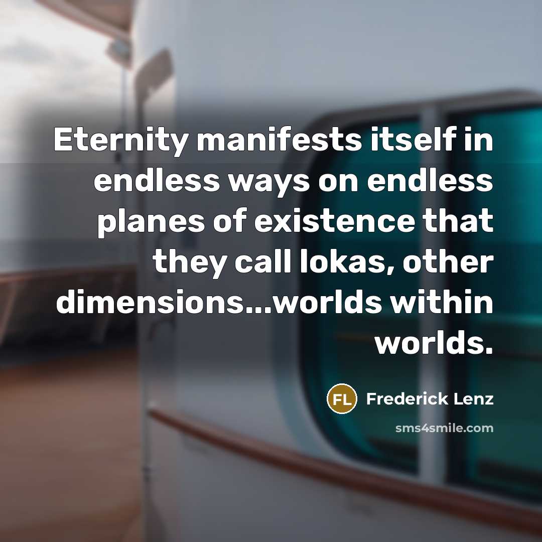 “Eternity manifests itself in endless ways on endless planes of existence that they call lokas, other dimensions...worlds within worlds.” quote by Frederick Lenz