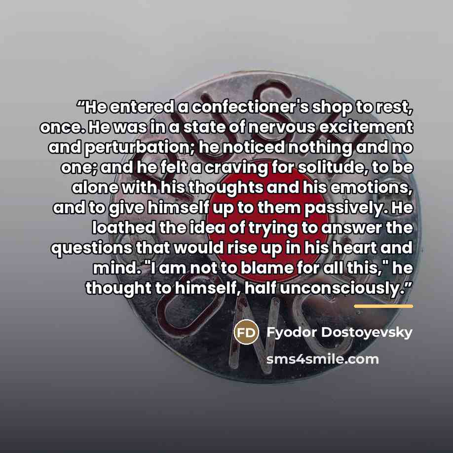 “He entered a confectioner's shop to rest, once. He was in a state of nervous excitement and perturbation; he noticed nothing and no one; and he felt a craving for solitude, to be alone with his thoughts and his emotions, and to give himself up to them passively. He loathed the idea of trying to…” quote by Fyodor Dostoyevsky