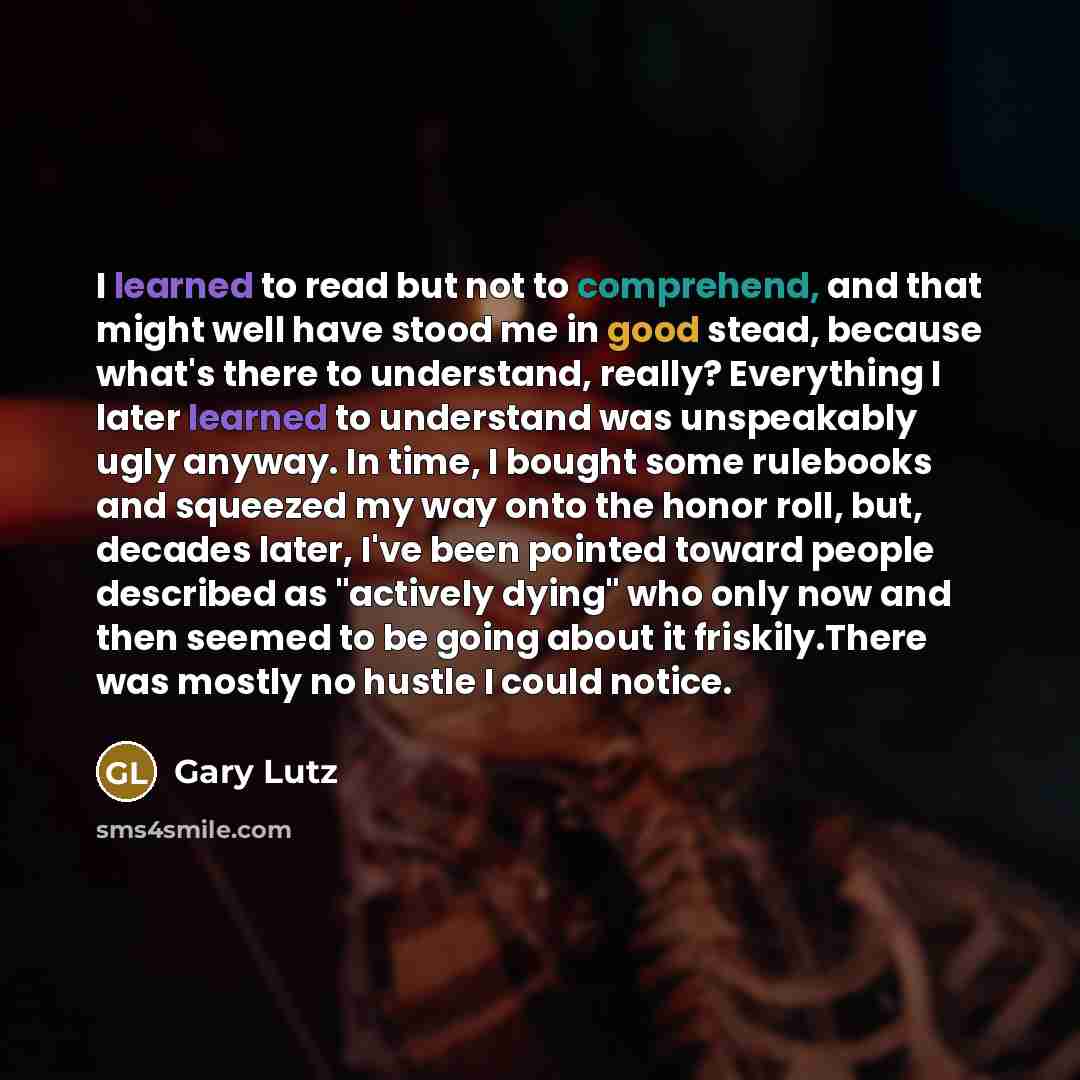 “I learned to read but not to comprehend, and that might well have stood me in good stead, because what's there to understand, really? Everything I later learned to understand was unspeakably ugly anyway. In time, I bought some rulebooks and squeezed my way onto the honor roll, but, decades later…” quote by Gary Lutz