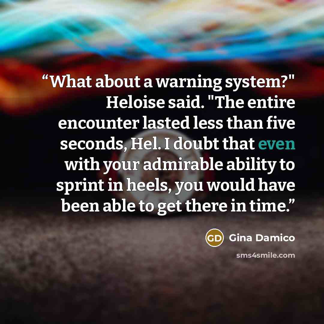 “What about a warning system?" Heloise said. "The entire encounter lasted less than five seconds, Hel. I doubt that even with your admirable ability to sprint in heels, you would have been able to get there in time.” quote by Gina Damico
