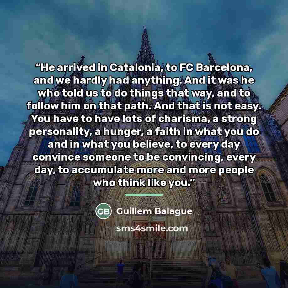 “He arrived in Catalonia, to FC Barcelona, and we hardly had anything. And it was he who told us to do things that way, and to follow him on that path. And that is not easy. You have to have lots of charisma, a strong personality, a hunger, a faith in what you do and in what you believe, to every…” quote by Guillem Balague