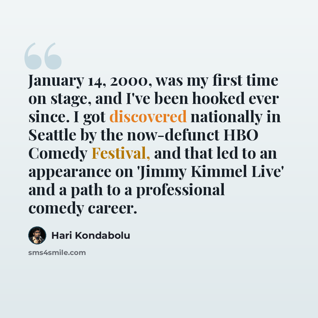 “January 14, 2000, was my first time on stage, and I've been hooked ever since. I got discovered nationally in Seattle by the now-defunct HBO Comedy Festival, and that led to an appearance on 'Jimmy Kimmel Live' and a path to a professional comedy career.” quote by Hari Kondabolu