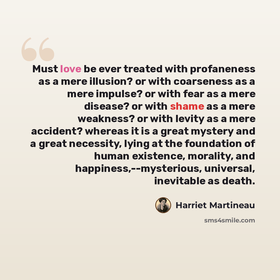 “Must love be ever treated with profaneness as a mere illusion? or with coarseness as a mere impulse? or with fear as a mere disease? or with shame as a mere weakness? or with levity as a mere accident? whereas it is a great mystery and a great necessity, lying at the foundation of human existence…” quote by Harriet Martineau