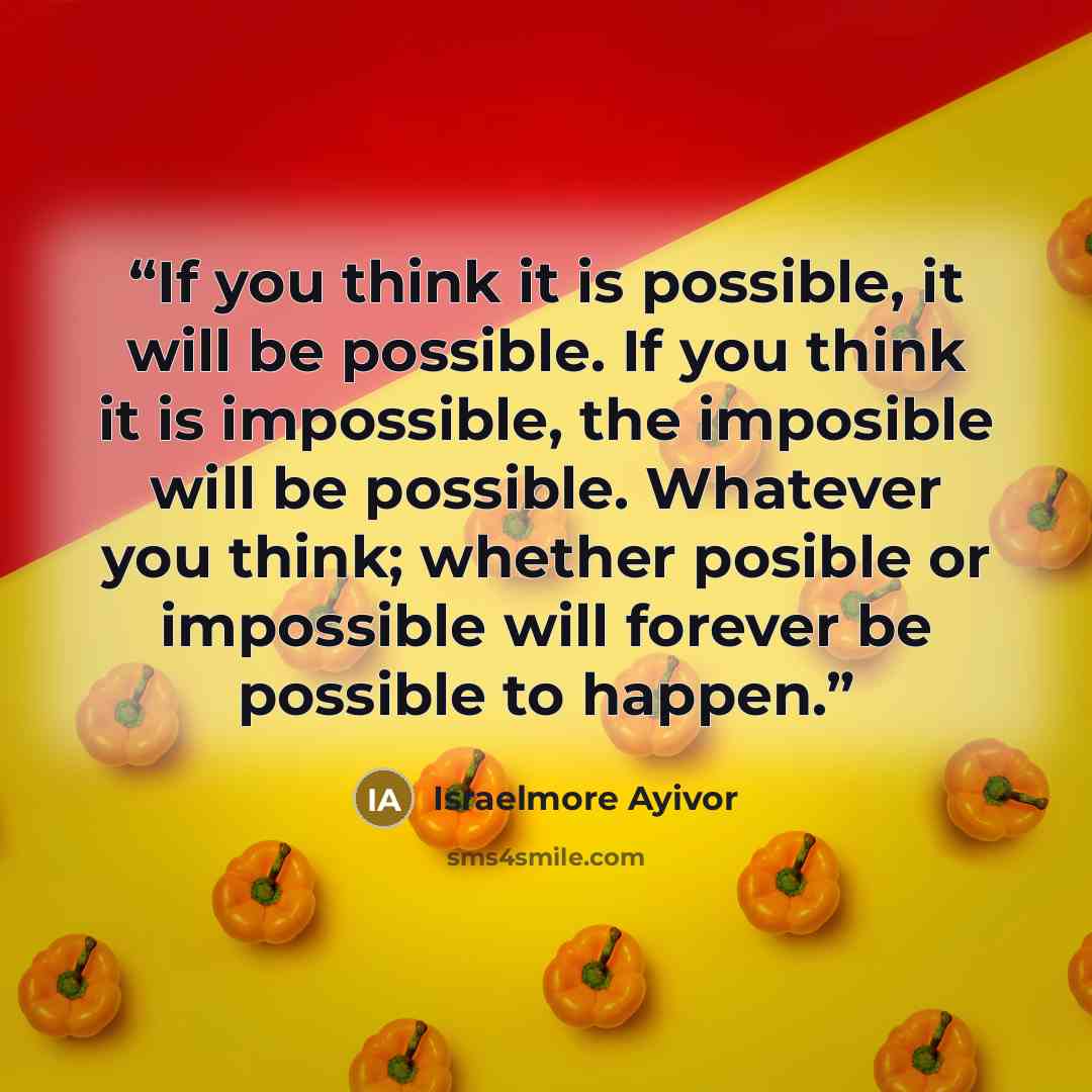 “If you think it is possible, it will be possible. If you think it is impossible, the imposible will be possible. Whatever you think; whether posible or impossible will forever be possible to happen.” quote by Israelmore Ayivor