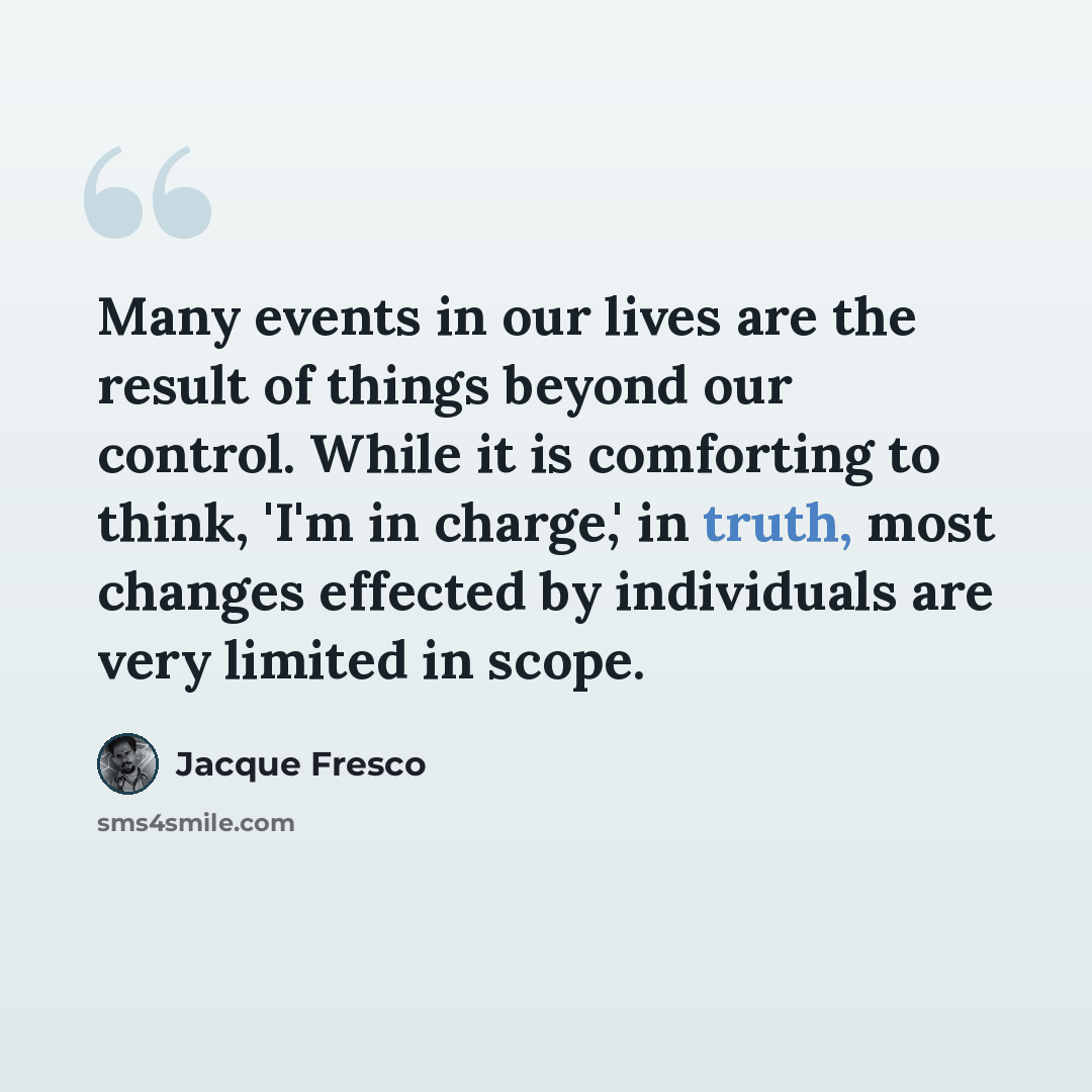 “Many events in our lives are the result of things beyond our control. While it is comforting to think, 'I'm in charge,' in truth, most changes effected by individuals are very limited in scope.” quote by Jacque Fresco