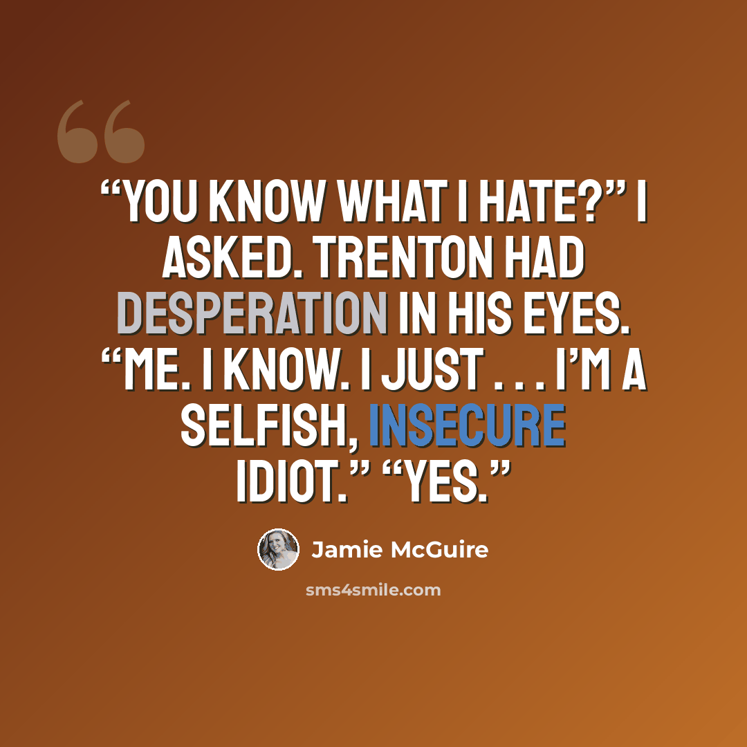“You know what I hate?” I asked. Trenton had desperation in his eyes. “Me. I know. I just . . . I’m a selfish, insecure idiot.” “Yes.” quote by Jamie McGuire