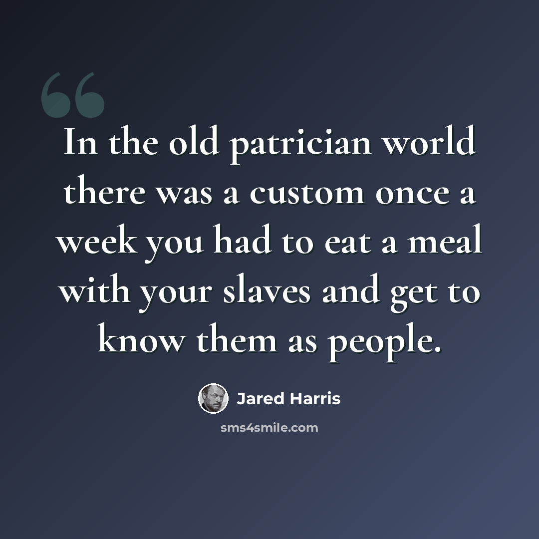 “In the old patrician world there was a custom once a week you had to eat a meal with your slaves and get to know them as people.” quote by Jared Harris