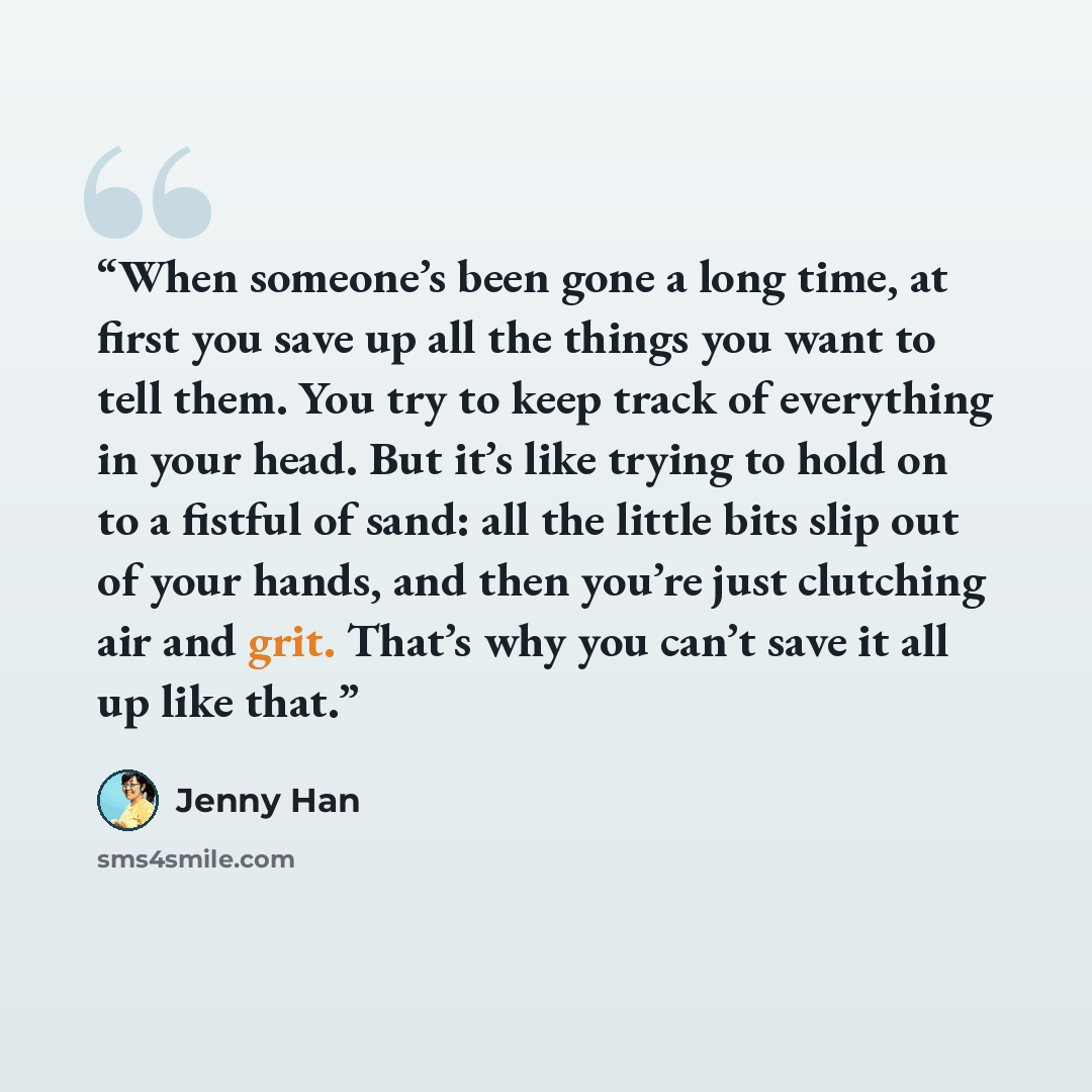“When someone’s been gone a long time, at first you save up all the things you want to tell them. You try to keep track of everything in your head. But it’s like trying to hold on to a fistful of sand: all the little bits slip out of your hands, and then you’re just clutching air and grit. That’s…” quote by Jenny Han