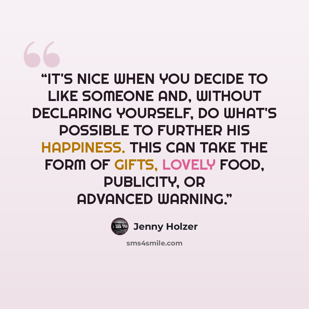 “IT'S NICE WHEN YOU DECIDE TO LIKE SOMEONE AND, WITHOUT DECLARING YOURSELF, DO WHAT'S POSSIBLE TO FURTHER HIS HAPPINESS. THIS CAN TAKE THE FORM OF GIFTS, LOVELY FOOD, PUBLICITY, OR ADVANCED WARNING.” quote by Jenny Holzer