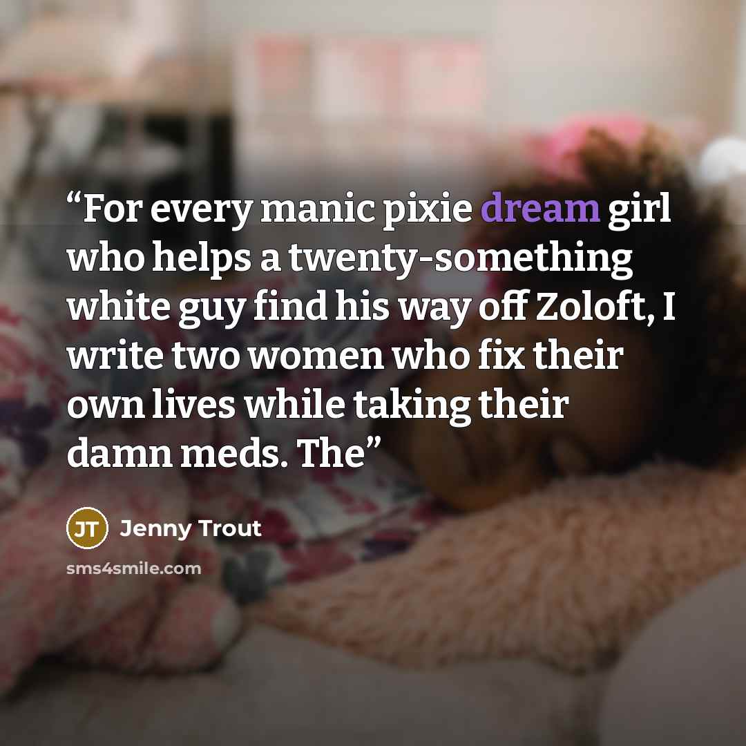 “For every manic pixie dream girl who helps a twenty-something white guy find his way off Zoloft, I write two women who fix their own lives while taking their damn meds. The” quote by Jenny Trout