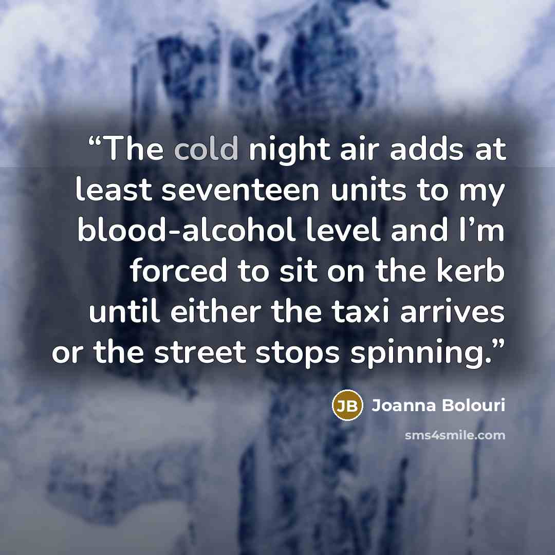 “The cold night air adds at least seventeen units to my blood-alcohol level and I’m forced to sit on the kerb until either the taxi arrives or the street stops spinning.” quote by Joanna Bolouri