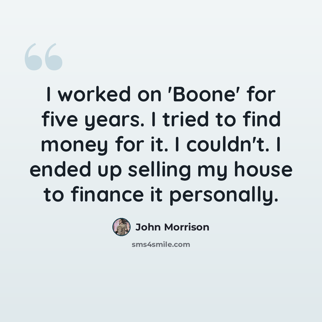 “I worked on 'Boone' for five years. I tried to find money for it. I couldn't. I ended up selling my house to finance it personally.” quote by John Morrison