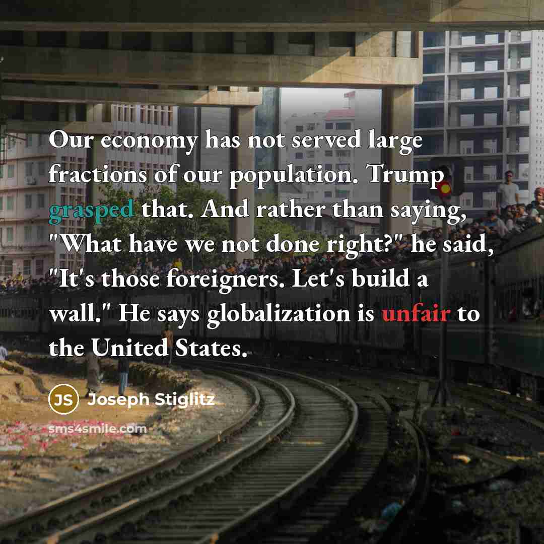 “Our economy has not served large fractions of our population. Trump grasped that. And rather than saying, "What have we not done right?" he said, "It's those foreigners. Let's build a wall." He says globalization is unfair to the United States.” quote by Joseph Stiglitz