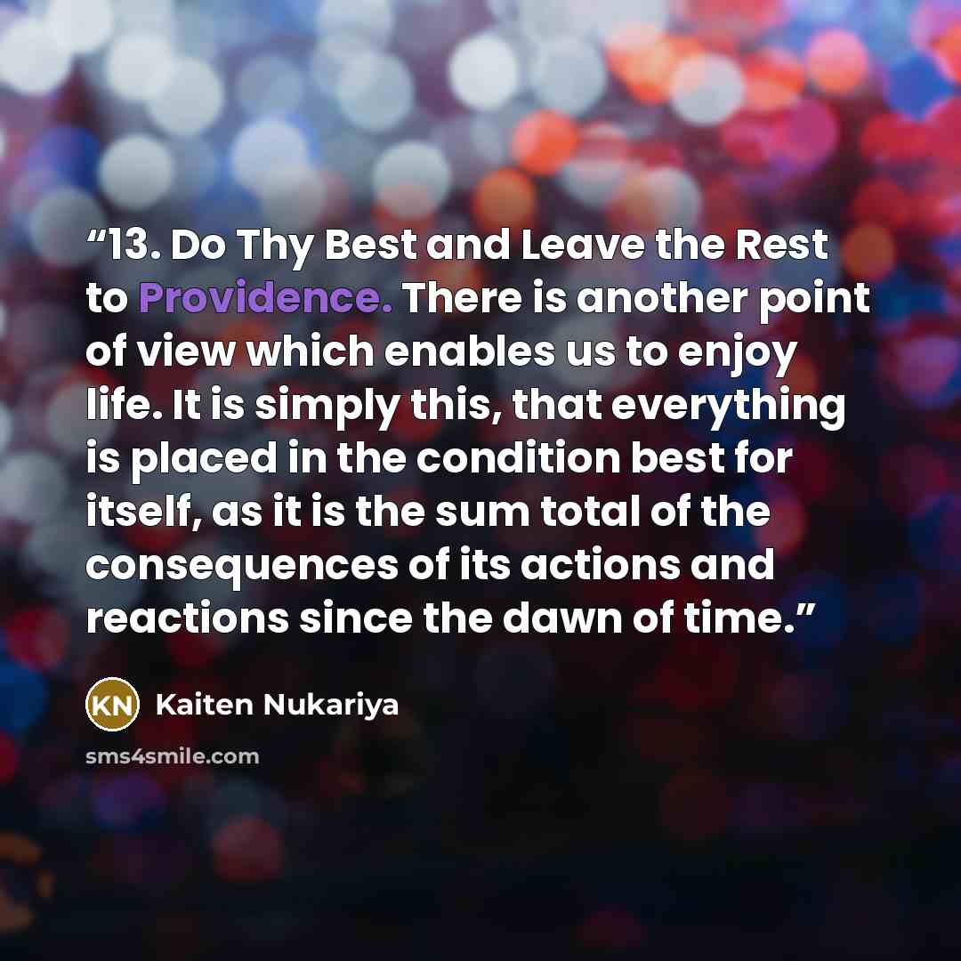 “13. Do Thy Best and Leave the Rest to Providence. There is another point of view which enables us to enjoy life. It is simply this, that everything is placed in the condition best for itself, as it is the sum total of the consequences of its actions and reactions since the dawn of time.” quote by Kaiten Nukariya
