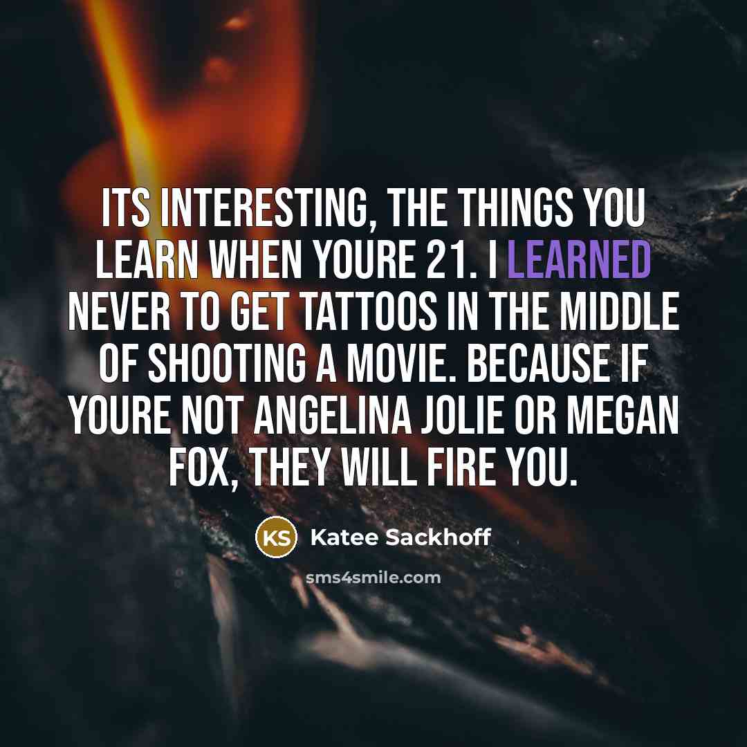 “Its interesting, the things you learn when youre 21. I learned never to get tattoos in the middle of shooting a movie. Because if youre not Angelina Jolie or Megan Fox, they will fire you.” quote by Katee Sackhoff
