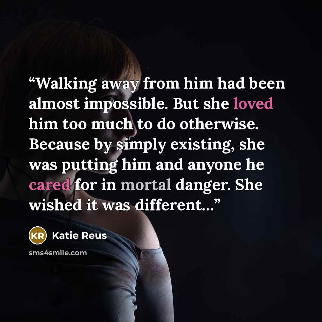 “Walking away from him had been almost impossible. But she loved him too much to do otherwise. Because by simply existing, she was putting him and anyone he cared for in mortal danger. She wished it was different…” quote by Katie Reus