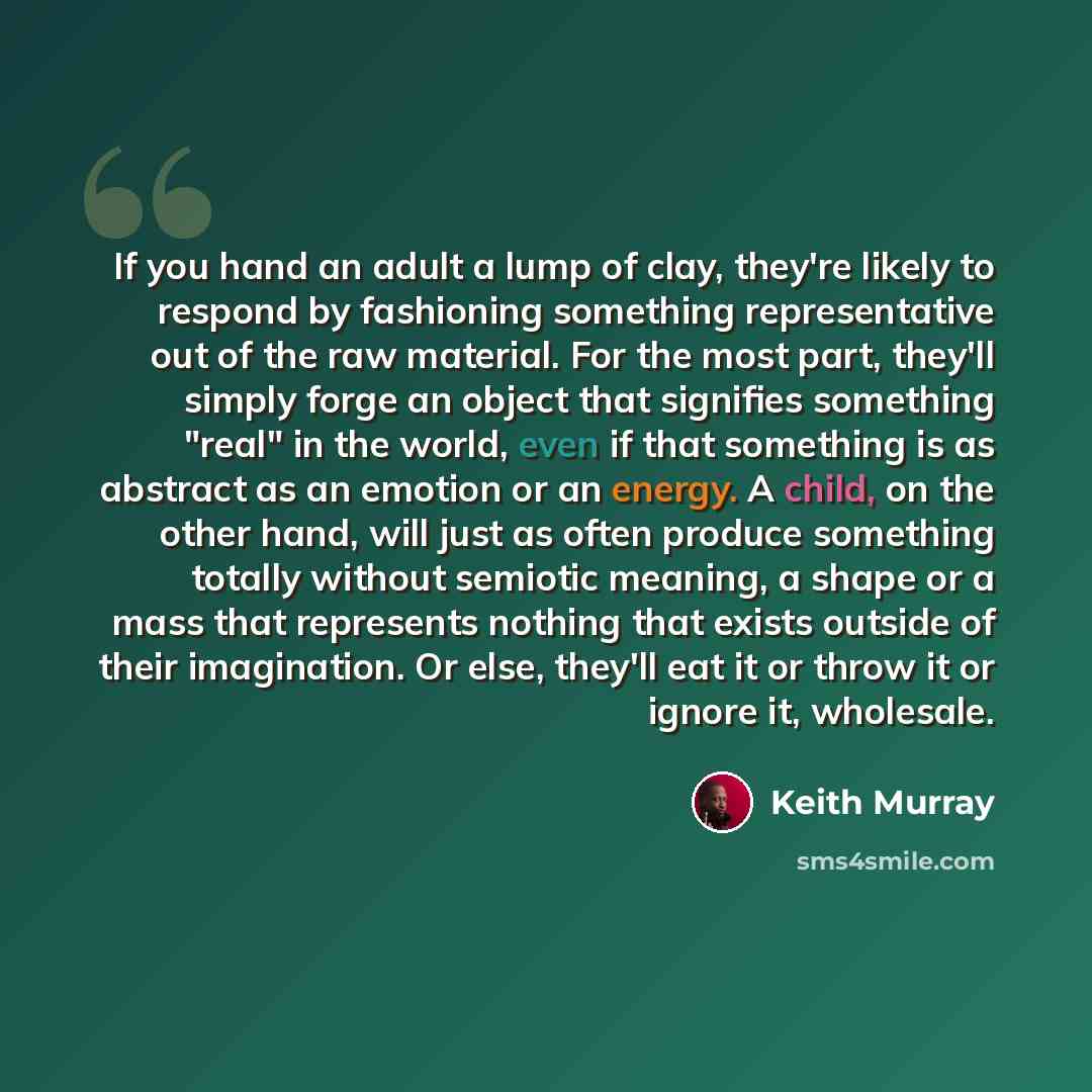 “If you hand an adult a lump of clay, they're likely to respond by fashioning something representative out of the raw material. For the most part, they'll simply forge an object that signifies something "real" in the world, even if that something is as abstract as an emotion or an energy. A child…” quote by Keith Murray