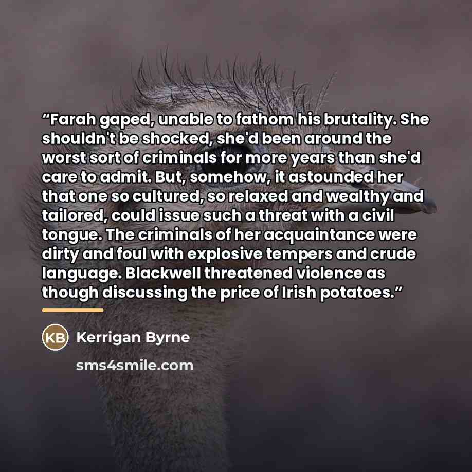 “Farah gaped, unable to fathom his brutality. She shouldn't be shocked, she'd been around the worst sort of criminals for more years than she'd care to admit. But, somehow, it astounded her that one so cultured, so relaxed and wealthy and tailored, could issue such a threat with a civil tongue. The…” quote by Kerrigan Byrne