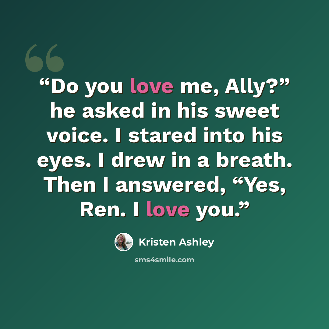 “Do you love me, Ally?” he asked in his sweet voice. I stared into his eyes. I drew in a breath. Then I answered, “Yes, Ren. I love you.” quote by Kristen Ashley