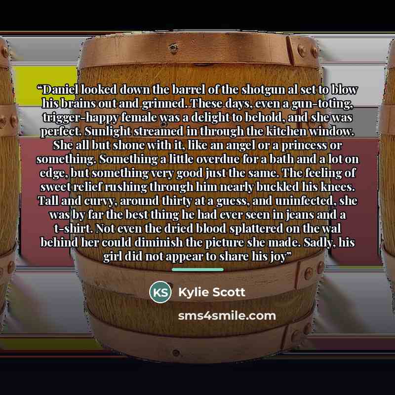 “Daniel looked down the barrel of the shotgun al set to blow his brains out and grinned. These days, even a gun-toting, trigger-happy female was a delight to behold, and she was perfect. Sunlight streamed in through the kitchen window. She all but shone with it, like an angel or a princess or…” quote by Kylie Scott