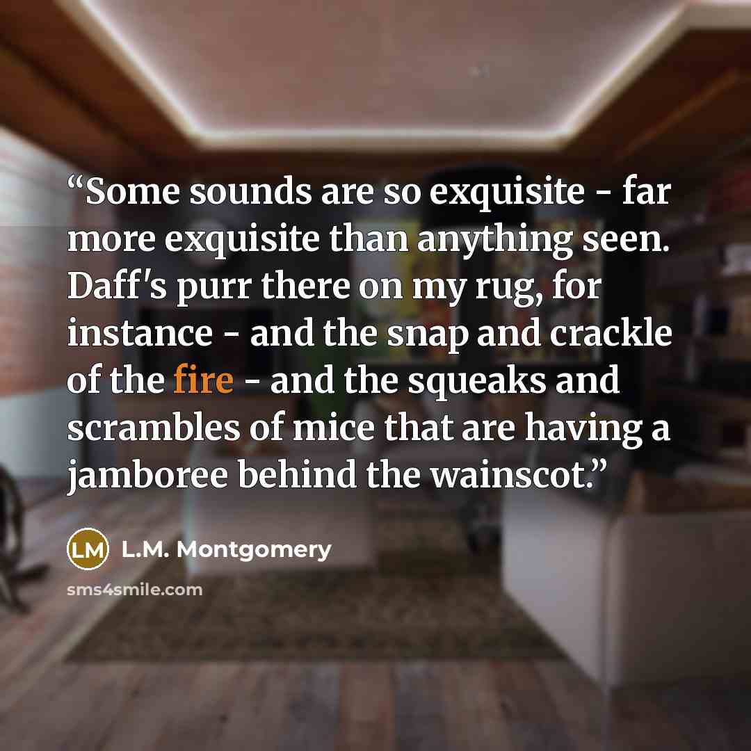 “Some sounds are so exquisite - far more exquisite than anything seen. Daff's purr there on my rug, for instance - and the snap and crackle of the fire - and the squeaks and scrambles of mice that are having a jamboree behind the wainscot.” quote by L.M. Montgomery