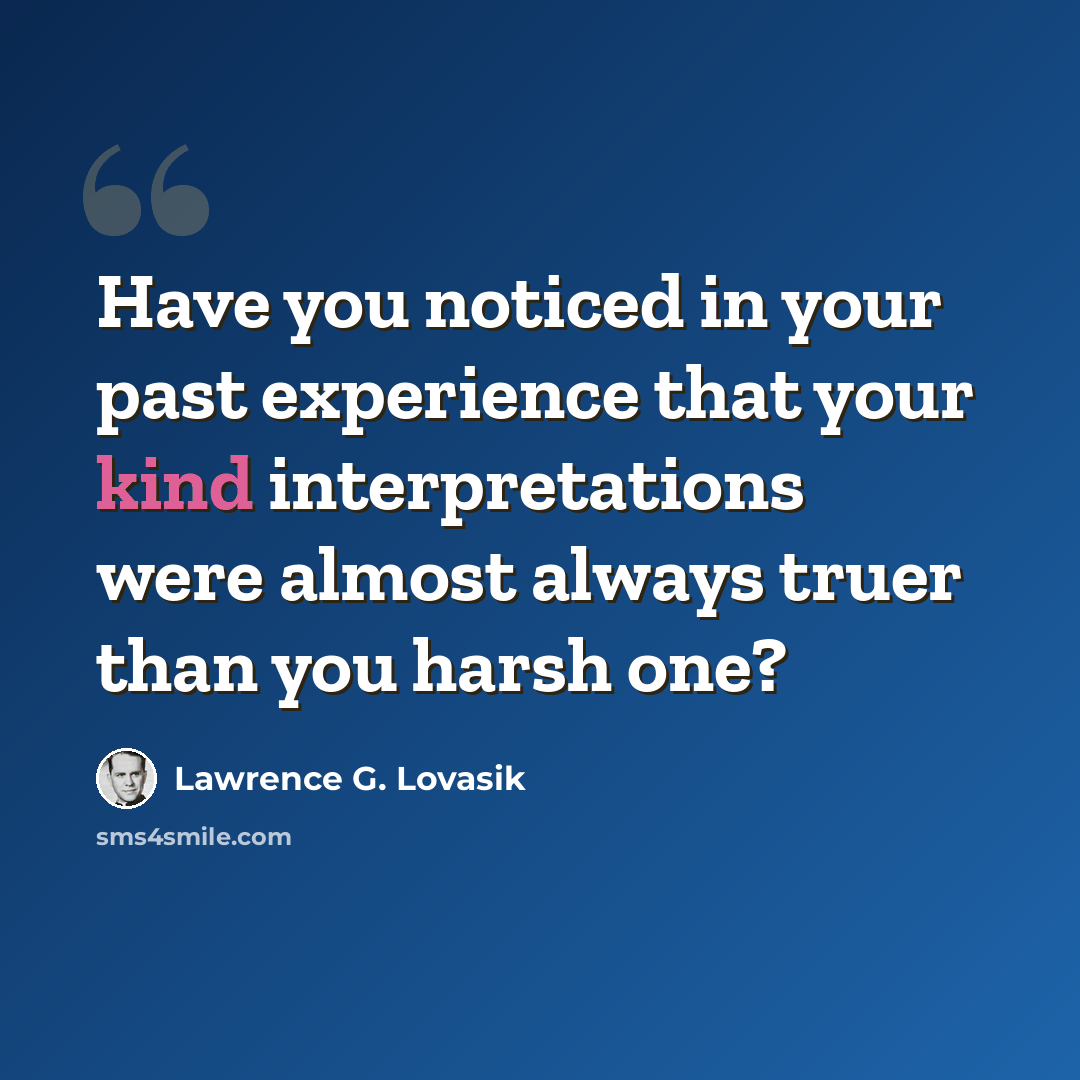 “Have you noticed in your past experience that your kind interpretations were almost always truer than you harsh one?” quote by Lawrence G. Lovasik