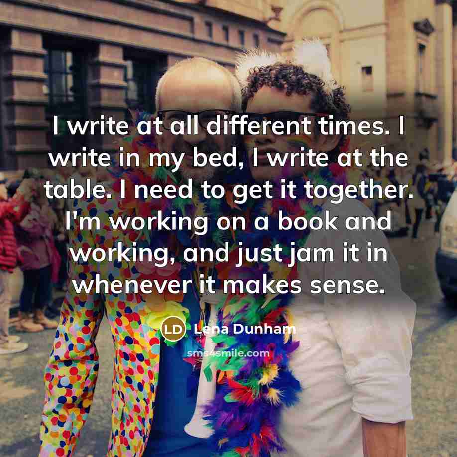 “I write at all different times. I write in my bed, I write at the table. I need to get it together. I'm working on a book and working, and just jam it in whenever it makes sense.” quote by Lena Dunham