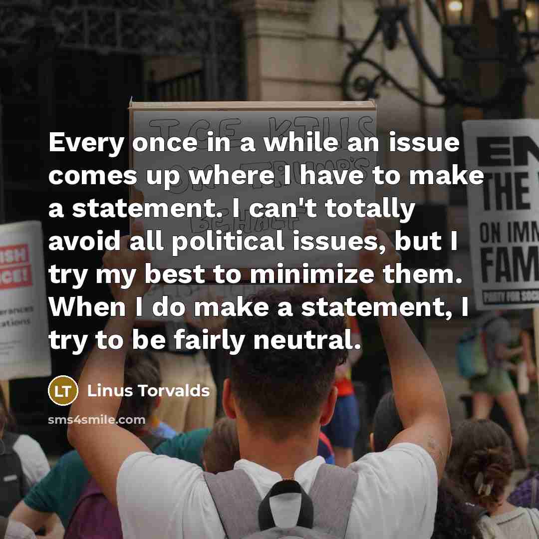 “Every once in a while an issue comes up where I have to make a statement. I can't totally avoid all political issues, but I try my best to minimize them. When I do make a statement, I try to be fairly neutral.” quote by Linus Torvalds