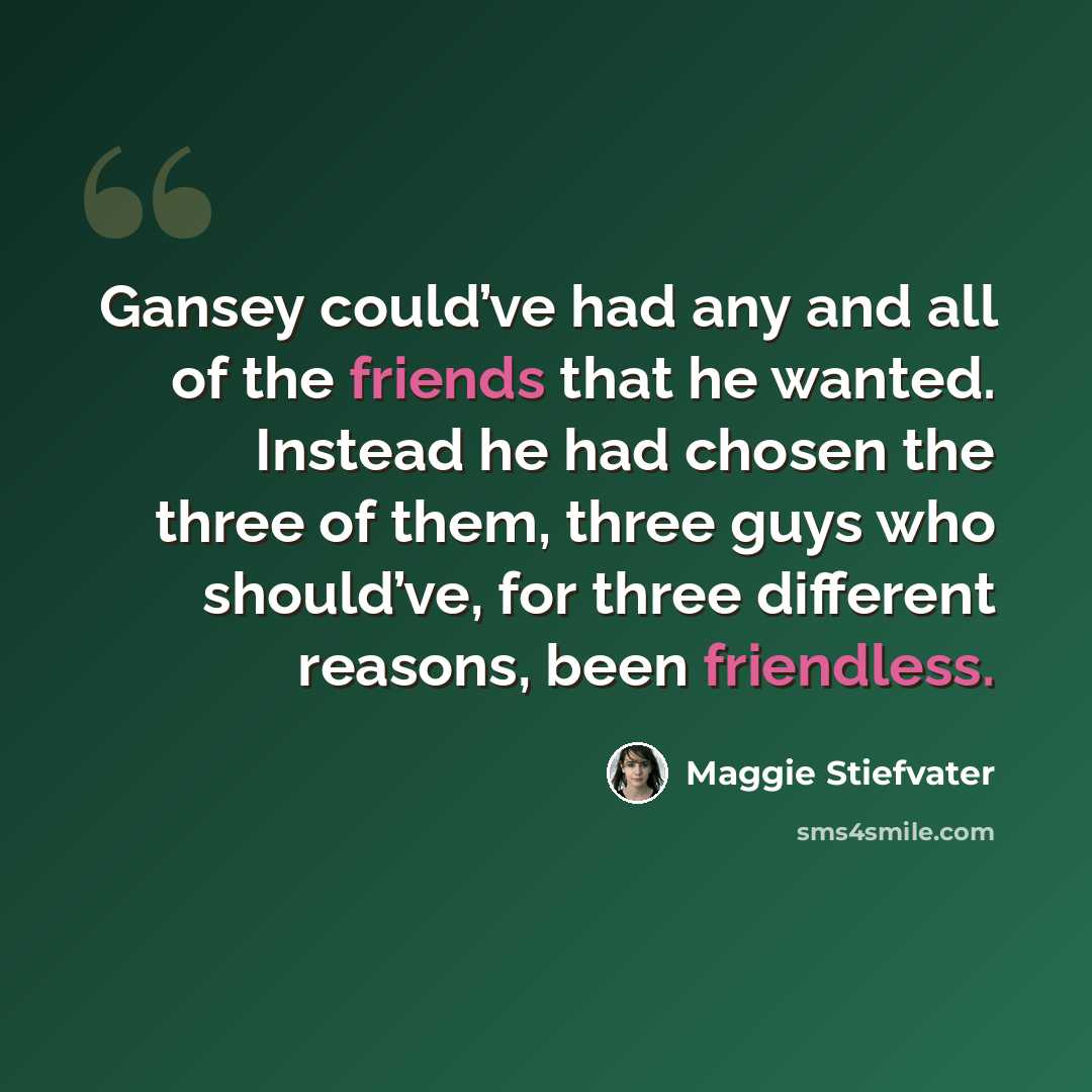 “Gansey could’ve had any and all of the friends that he wanted. Instead he had chosen the three of them, three guys who should’ve, for three different reasons, been friendless.” quote by Maggie Stiefvater