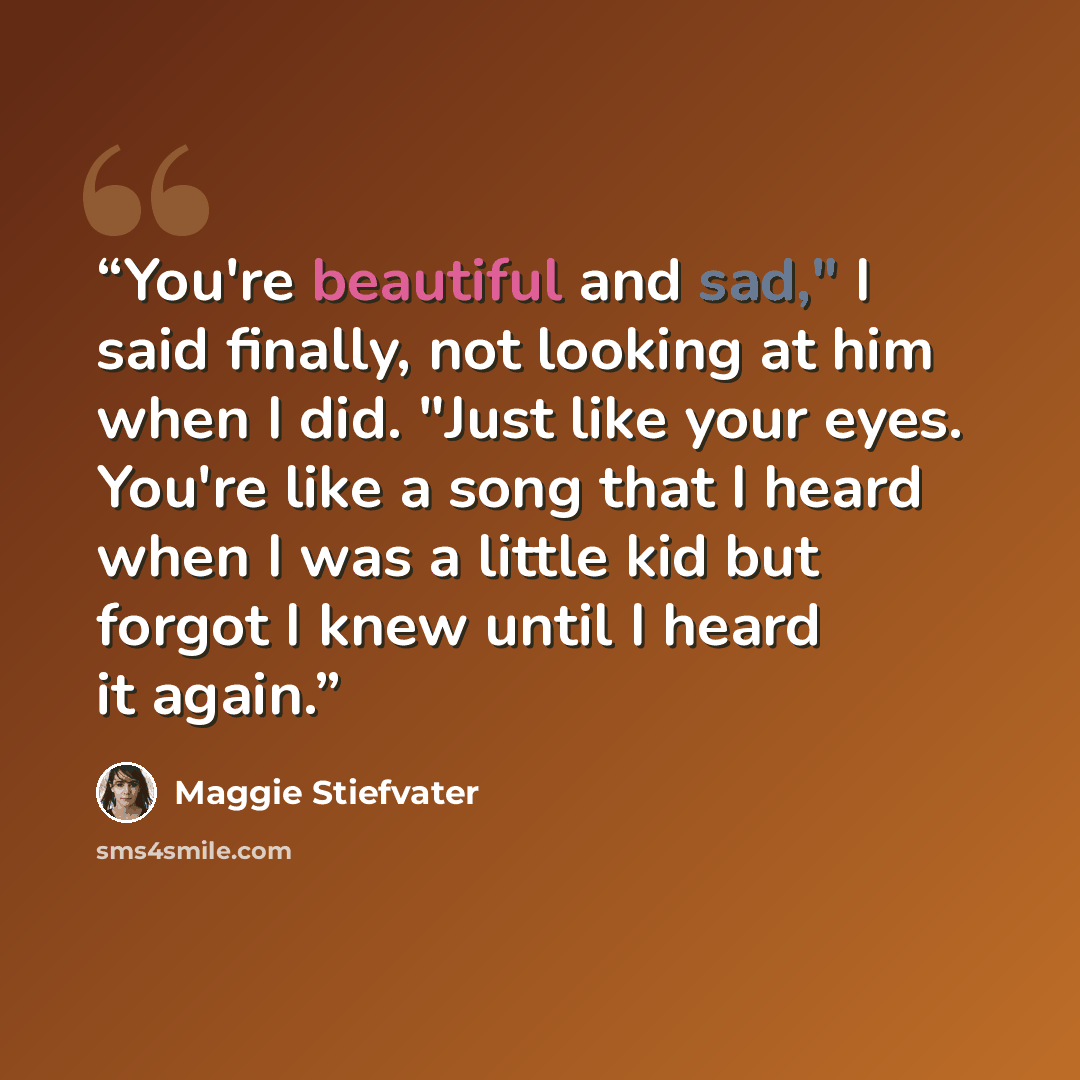 “You're beautiful and sad," I said finally, not looking at him when I did. "Just like your eyes. You're like a song that I heard when I was a little kid but forgot I knew until I heard it again.” quote by Maggie Stiefvater
