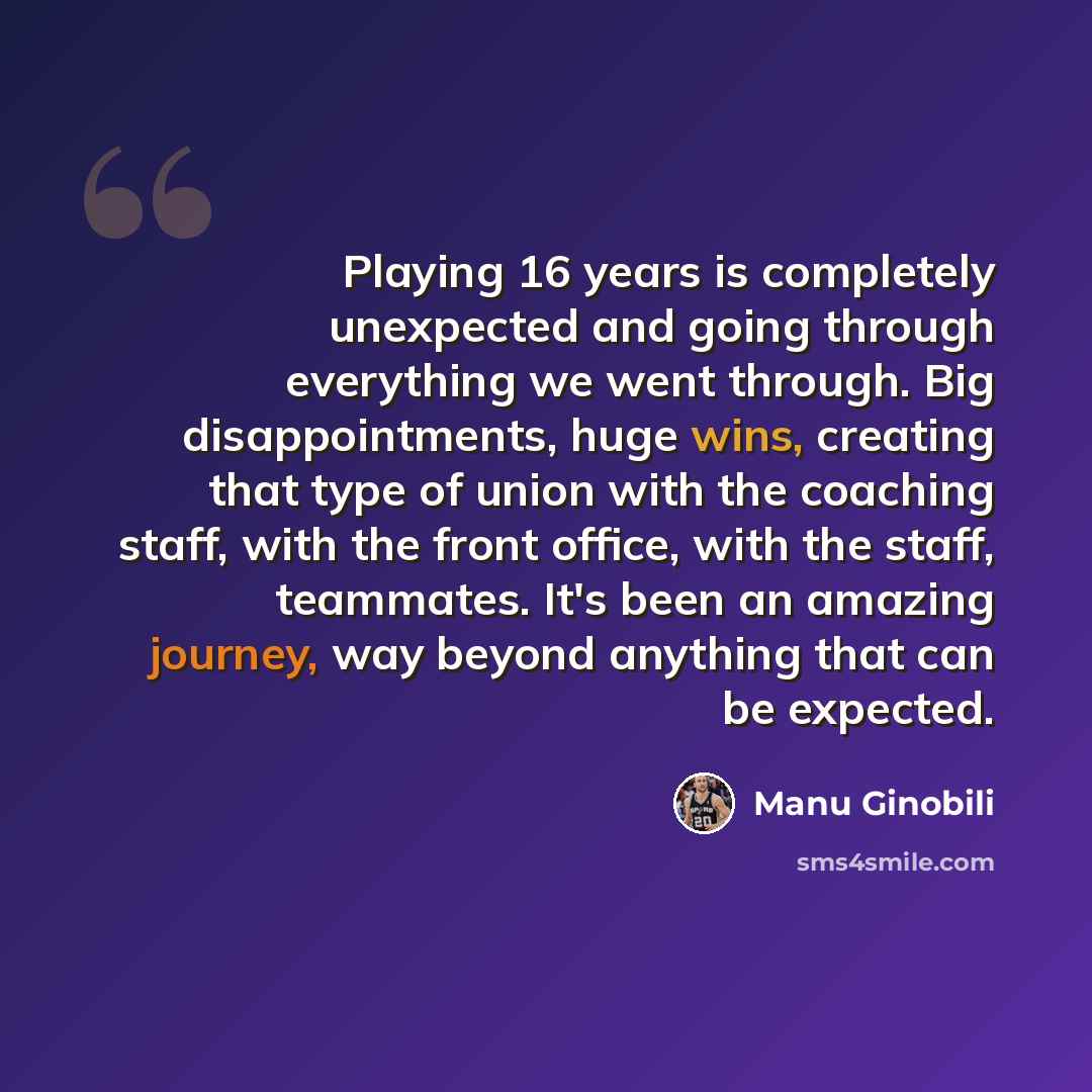 “Playing 16 years is completely unexpected and going through everything we went through. Big disappointments, huge wins, creating that type of union with the coaching staff, with the front office, with the staff, teammates. It's been an amazing journey, way beyond anything that can be expected.” quote by Manu Ginobili