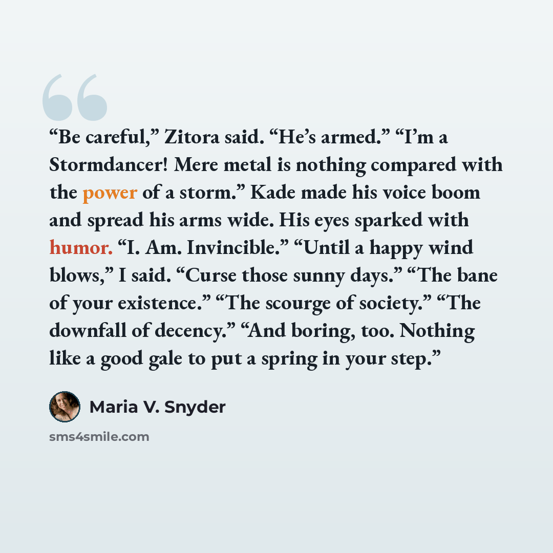 “Be careful,” Zitora said. “He’s armed.” “I’m a Stormdancer! Mere metal is nothing compared with the power of a storm.” Kade made his voice boom and spread his arms wide. His eyes sparked with humor. “I. Am. Invincible.” “Until a happy wind blows,” I said. “Curse those sunny days.” “The bane of…” quote by Maria V. Snyder