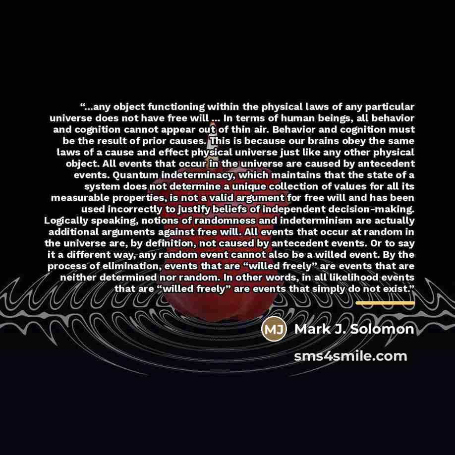 “...any object functioning within the physical laws of any particular universe does not have free will ... In terms of human beings, all behavior and cognition cannot appear out of thin air. Behavior and cognition must be the result of prior causes. This is because our brains obey the same laws of…” quote by Mark J. Solomon