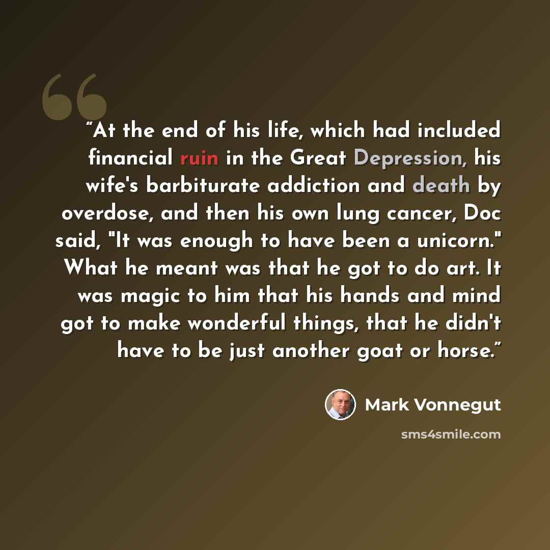“At the end of his life, which had included financial ruin in the Great Depression, his wife's barbiturate addiction and death by overdose, and then his own lung cancer, Doc said, "It was enough to have been a unicorn." What he meant was that he got to do art. It was magic to him that his hands and…” quote by Mark Vonnegut