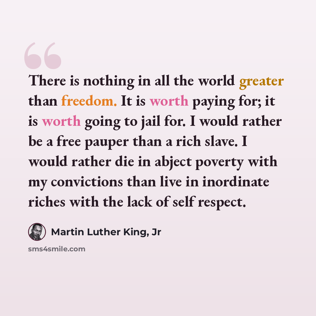 “There is nothing in all the world greater than freedom. It is worth paying for; it is worth going to jail for. I would rather be a free pauper than a rich slave. I would rather die in abject poverty with my convictions than live in inordinate riches with the lack of self respect.” quote by Martin Luther King, Jr