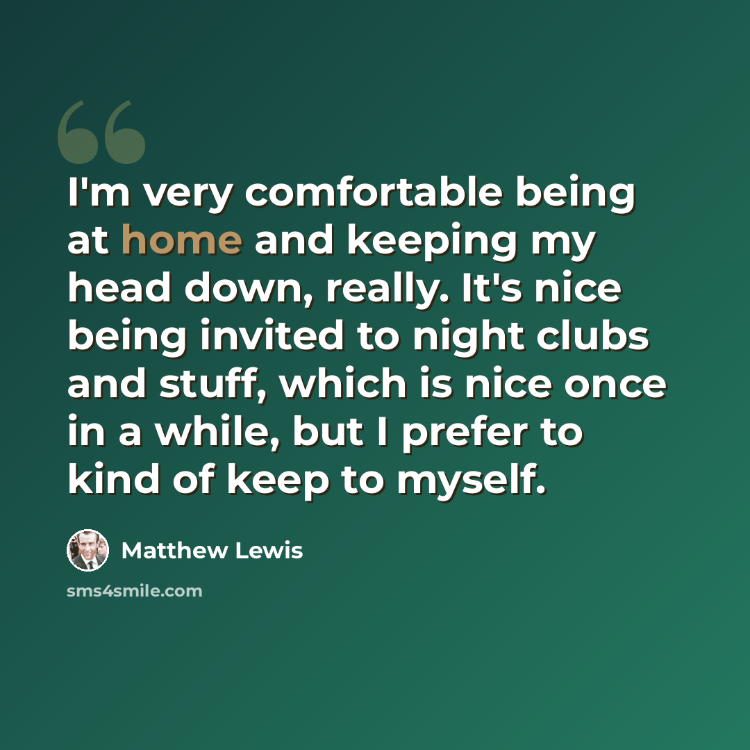 “I'm very comfortable being at home and keeping my head down, really. It's nice being invited to night clubs and stuff, which is nice once in a while, but I prefer to kind of keep to myself.” quote by Matthew Lewis