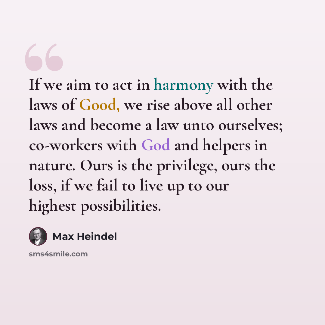“If we aim to act in harmony with the laws of Good, we rise above all other laws and become a law unto ourselves; co-workers with God and helpers in nature. Ours is the privilege, ours the loss, if we fail to live up to our highest possibilities.” quote by Max Heindel